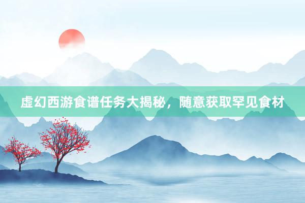 虚幻西游食谱任务大揭秘，随意获取罕见食材