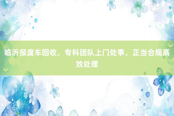 临沂报废车回收，专科团队上门处事，正当合规高效处理
